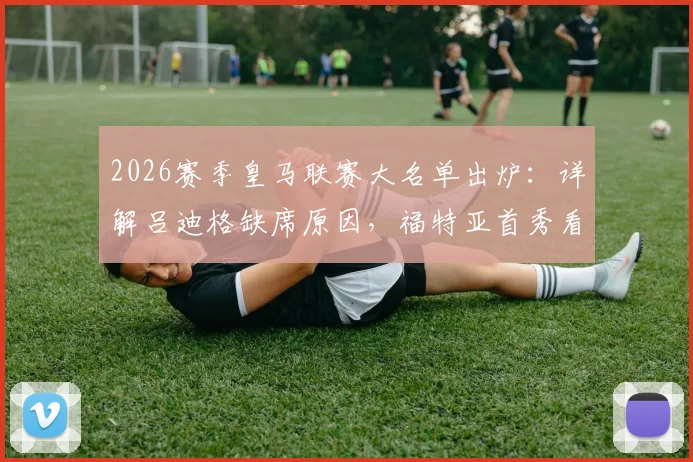 2026赛季皇马联赛大名单出炉:详解吕迪格缺席原因,福特亚首秀看点与后防线调整策略