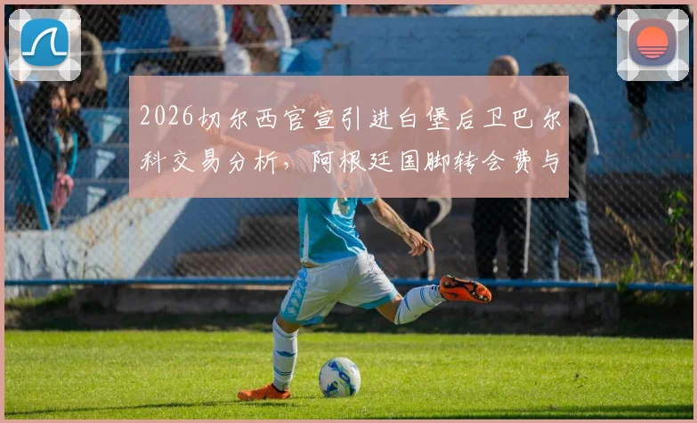 2026切尔西官宣引进白堡后卫巴尔科交易分析，阿根廷国脚转会费与周薪细节曝光