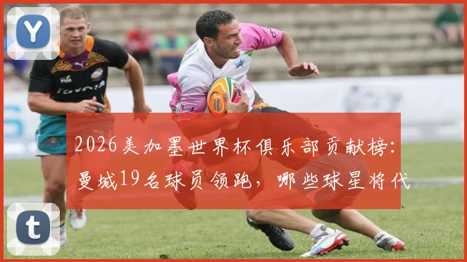 2026美加墨世界杯俱乐部贡献榜：曼城19名球员领跑，哪些球星将代表国家队出战？