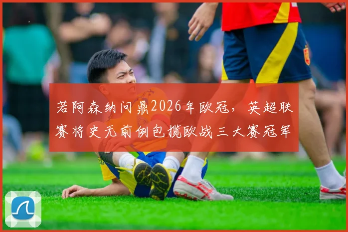 若阿森纳问鼎2026年欧冠，英超联赛将史无前例包揽欧战三大赛冠军，这对英超意味着什么？