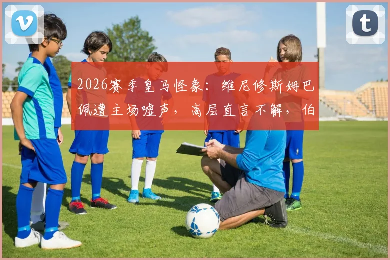 2026赛季皇马怪象：维尼修斯姆巴佩遭主场嘘声，高层直言不解，伯纳乌苛刻传统再引热议