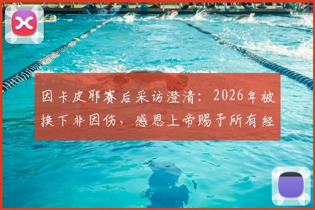 因卡皮耶赛后采访澄清:2026年被换下非因伤,感恩上帝赐予所有经历,解析其近期状态与真实原因