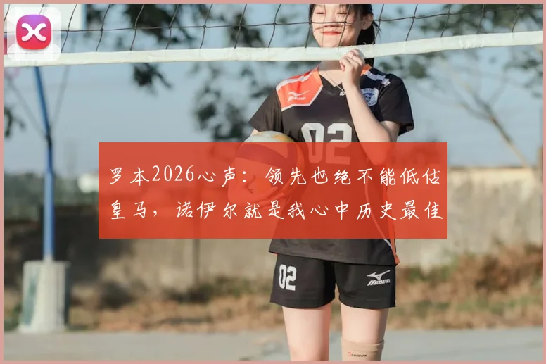 罗本2026心声：领先也绝不能低估皇马，诺伊尔就是我心中历史最佳门将