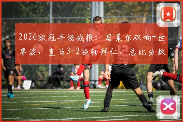 2026欧冠半场战报:居莱尔双响+世界波,皇马3-2逆转拜仁,总比分扳成4-4(附全场录像回放)