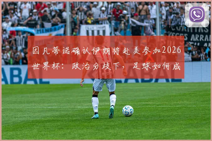 因凡蒂诺确认伊朗将赴美参加2026世界杯：政治分歧下，足球如何成为团结世界的纽带？