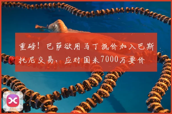 重磅!巴萨欲用马丁抵价加入巴斯托尼交易,应对国米7000万要价