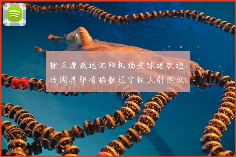 徐正源抵达沈阳机场受球迷欢迎，传闻其即将执教辽宁铁人引热议：未来引援与战术打法解析