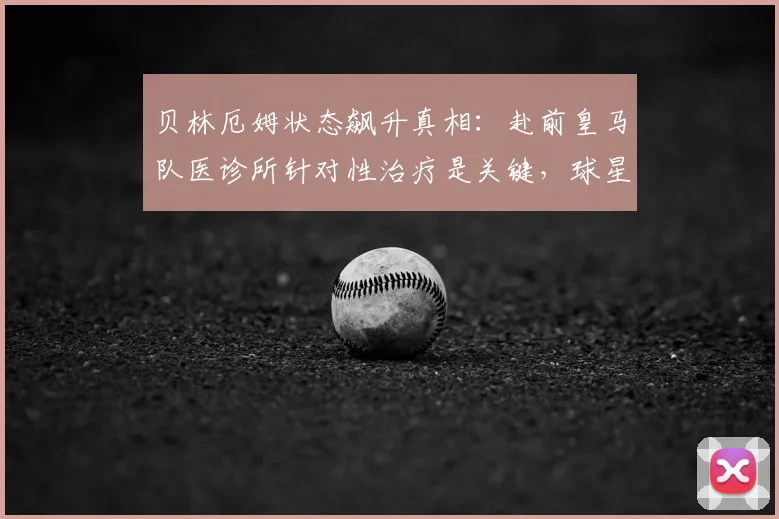贝林厄姆状态飙升真相:赴前皇马队医诊所针对性治疗是关键,球星伤后满血回归秘诀解析