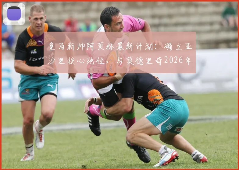 皇马新帅阿莫林最新计划:确立亚沙里核心地位,与莫德里奇2026年当面谈未来走向