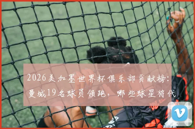 2026美加墨世界杯俱乐部贡献榜：曼城19名球员领跑，哪些球星将代表国家队出战？