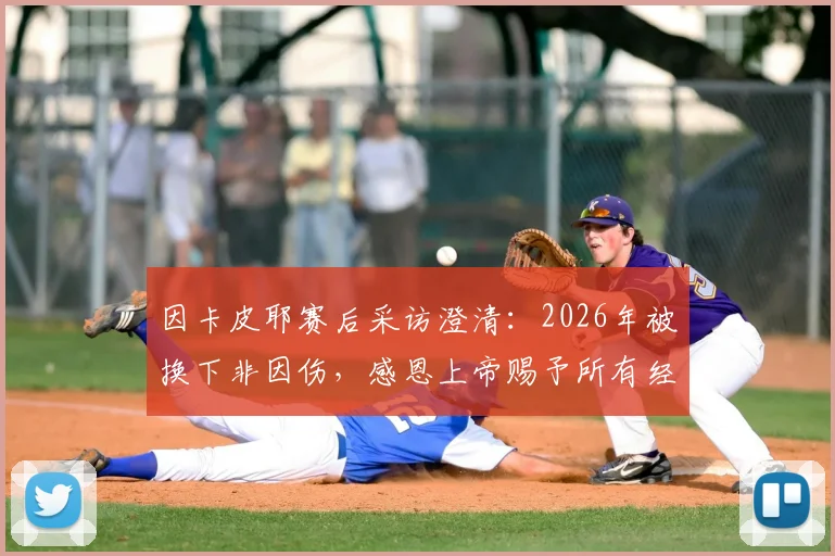 因卡皮耶赛后采访澄清：2026年被换下非因伤，感恩上帝赐予所有经历，解析其近期状态与真实原因
