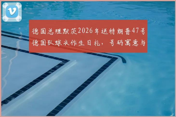 德国总理默茨2026年送特朗普47号德国队球衣作生日礼,号码寓意与外交趣谈