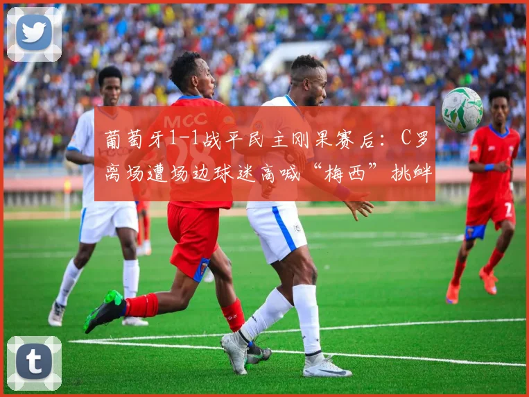 葡萄牙1-1战平民主刚果赛后：C罗离场遭场边球迷高喊“梅西”挑衅，巨星反应与赛事解读