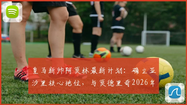 皇马新帅阿莫林最新计划：确立亚沙里核心地位，与莫德里奇2026年当面谈未来走向