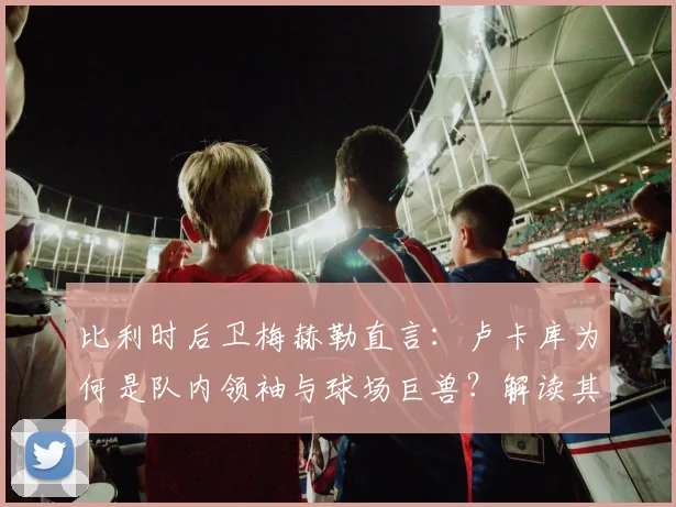 比利时后卫梅赫勒直言:卢卡库为何是队内领袖与球场巨兽?解读其国家队核心作用