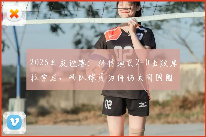 2026年友谊赛:科特迪瓦2-0击败库拉索后,两队球员为何仍共同围圈祈祷?现场画面与深度解读