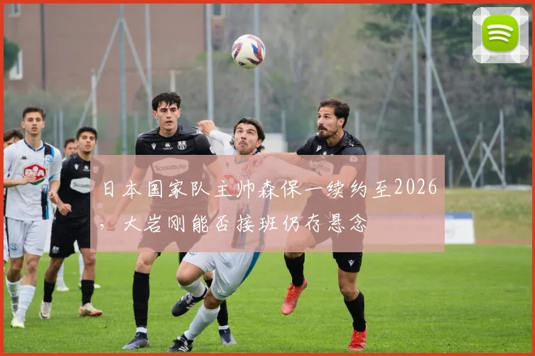 日本国家队主帅森保一续约至2026,大岩刚能否接班仍存悬念