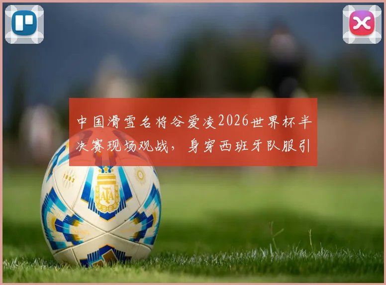 中国滑雪名将谷爱凌2026世界杯半决赛现场观战,身穿西班牙队服引关注与讨论
