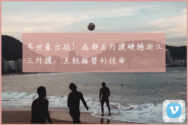 韦世豪出战!成都五外援硬撼浙江三外援,王钰栋替补待命