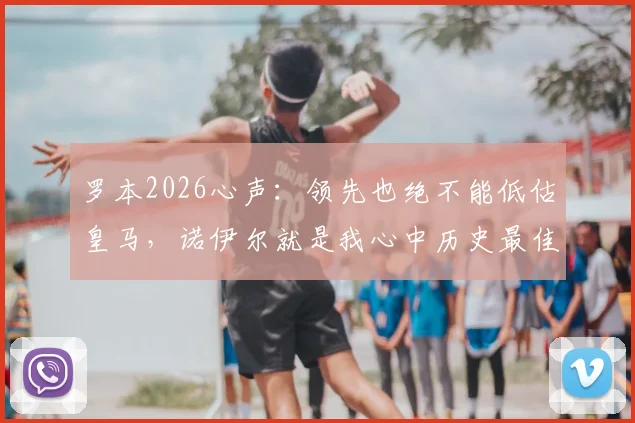 罗本2026心声:领先也绝不能低估皇马,诺伊尔就是我心中历史最佳门将