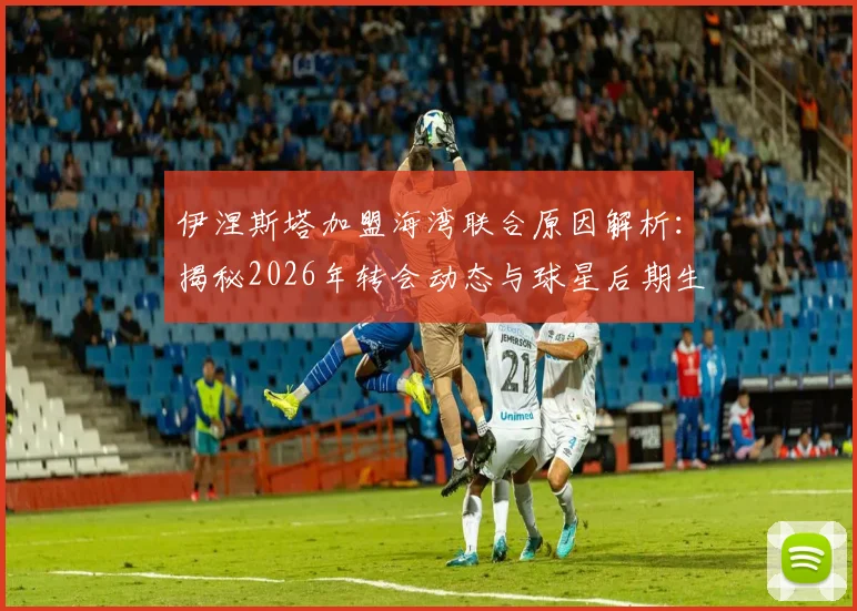 伊涅斯塔加盟海湾联合原因解析：揭秘2026年转会动态与球星后期生涯规划，附亚洲联赛引援趋势