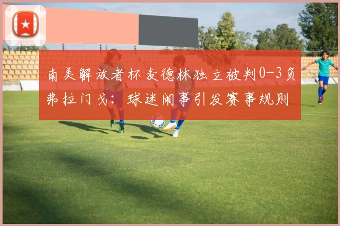 南美解放者杯麦德林独立被判0-3负弗拉门戈:球迷闹事引发赛事规则深度解读