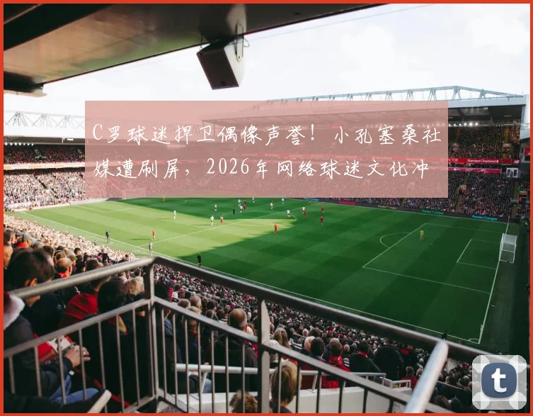 C罗球迷捍卫偶像声誉！小孔塞桑社媒遭刷屏，2026年网络球迷文化冲突事件引热议