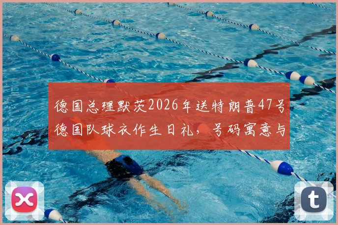 德国总理默茨2026年送特朗普47号德国队球衣作生日礼，号码寓意与外交趣谈