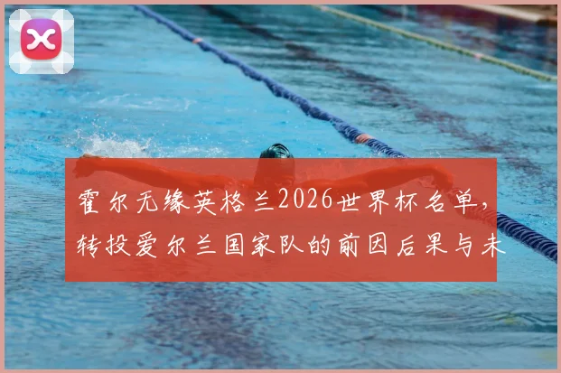 霍尔无缘英格兰2026世界杯名单，转投爱尔兰国家队的前因后果与未来展望