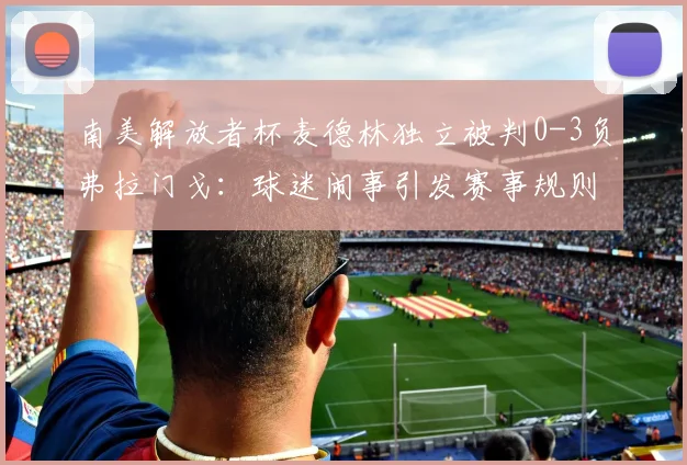 南美解放者杯麦德林独立被判0-3负弗拉门戈：球迷闹事引发赛事规则深度解读