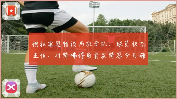 德拉富恩特谈西班牙队：球员状态正佳，对阵佛得角首发阵容今日确定