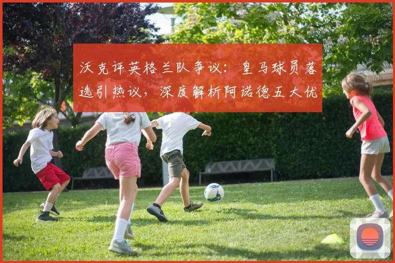 沃克评英格兰队争议：皇马球员落选引热议，深度解析阿诺德五大优点及右后卫之争