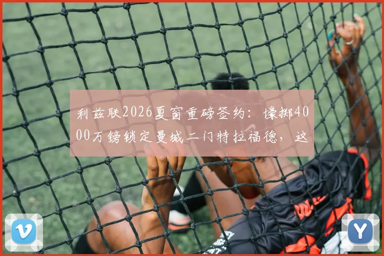 利兹联2026夏窗重磅签约:壕掷4000万镑锁定曼城二门特拉福德,这笔交易值不值?
