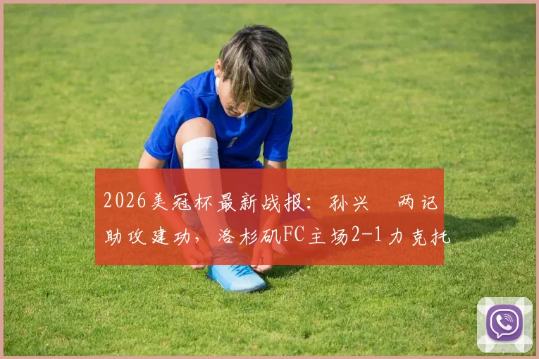 2026美冠杯最新战报：孙兴慜两记助攻建功，洛杉矶FC主场2-1力克托卢卡，附双方阵容深度解析及次回合看点前瞻