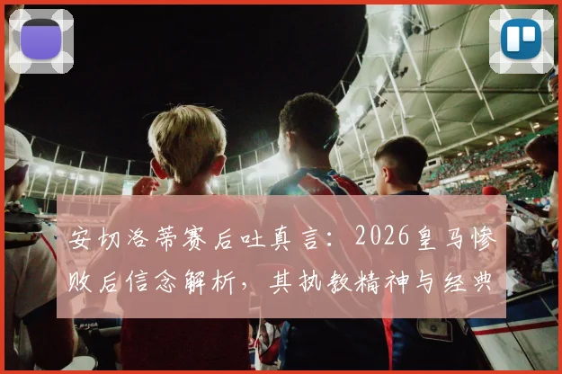 安切洛蒂赛后吐真言：2026皇马惨败后信念解析，其执教精神与经典语录引热议