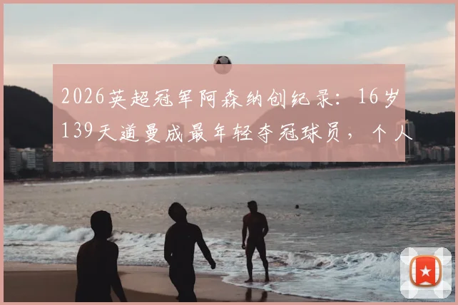 2026英超冠军阿森纳创纪录：16岁139天道曼成最年轻夺冠球员，个人资料与青训历程全解析
