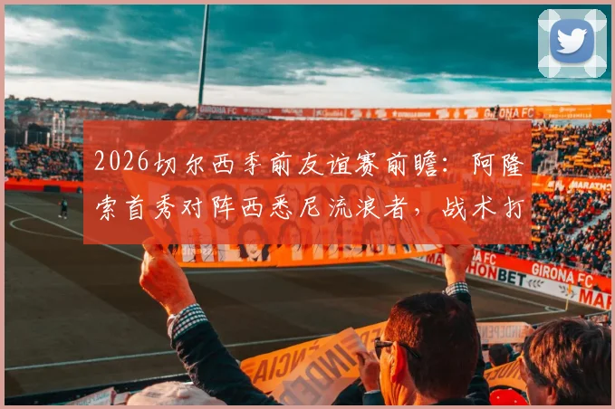 2026切尔西季前友谊赛前瞻:阿隆索首秀对阵西悉尼流浪者,战术打法与实力差距全解析