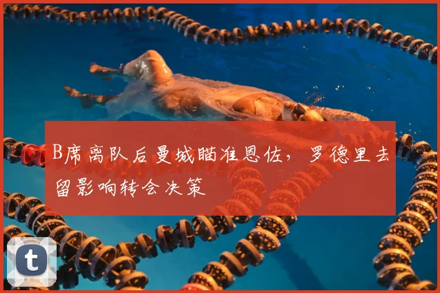 B席离队后曼城瞄准恩佐，罗德里去留影响转会决策