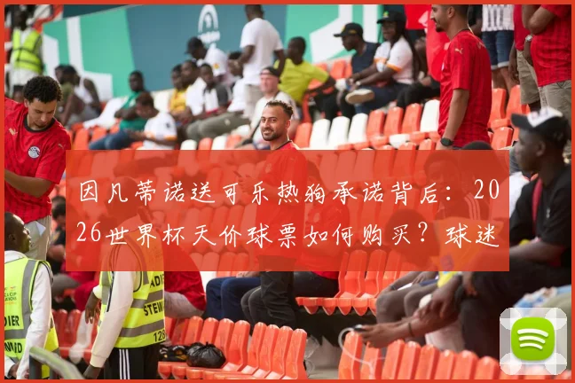 因凡蒂诺送可乐热狗承诺背后:2026世界杯天价球票如何购买?球迷热议国际足联新主席