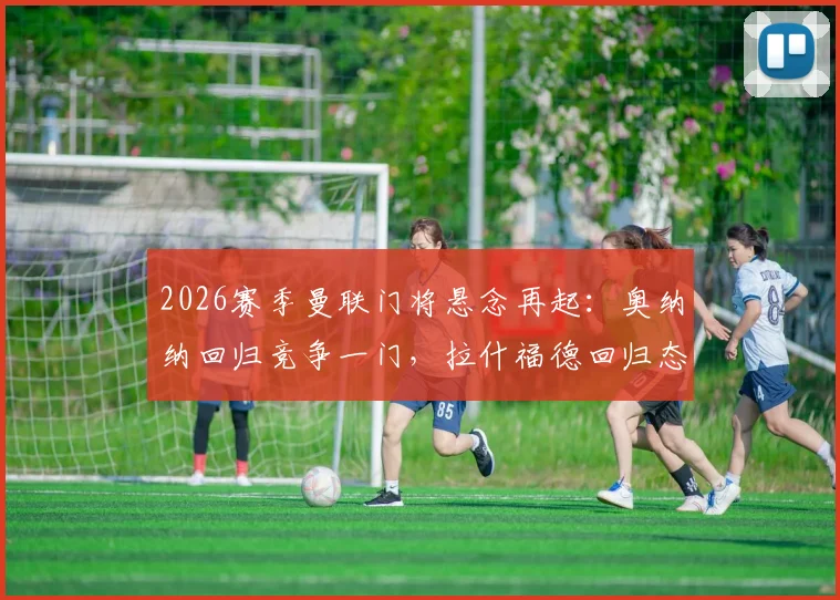 2026赛季曼联门将悬念再起：奥纳纳回归竞争一门，拉什福德回归态度获解析