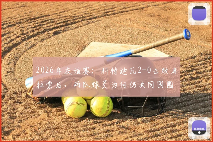2026年友谊赛：科特迪瓦2-0击败库拉索后，两队球员为何仍共同围圈祈祷？现场画面与深度解读