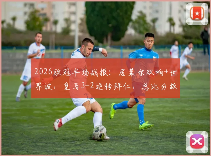 2026欧冠半场战报:居莱尔双响+世界波,皇马3-2逆转拜仁,总比分扳成4-4(附全场录像回放)
