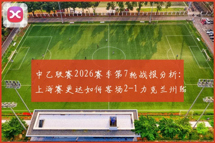中乙联赛2026赛季第7轮战报分析:上海赛更达如何客场2-1力克兰州陇原竞技天佑德,附积分榜形势解读
