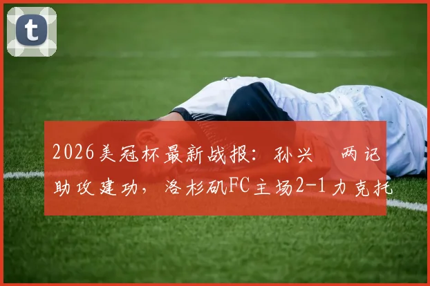 2026美冠杯最新战报：孙兴慜两记助攻建功，洛杉矶FC主场2-1力克托卢卡，附双方阵容深度解析及次回合看点前瞻