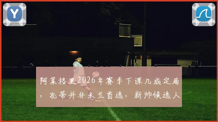 阿莱格里2026年赛季下课几成定局,孔蒂并非米兰首选,新帅候选人名单分析