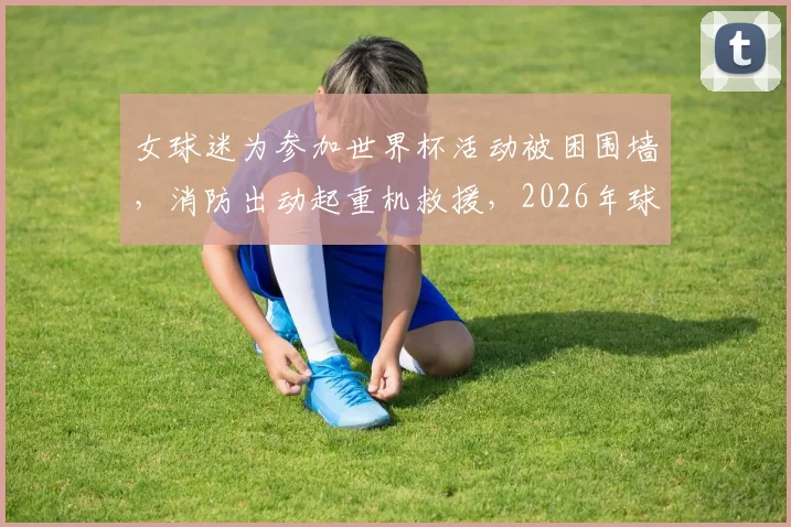 女球迷为参加世界杯活动被困围墙,消防出动起重机救援,2026年球迷出行务必注意安全