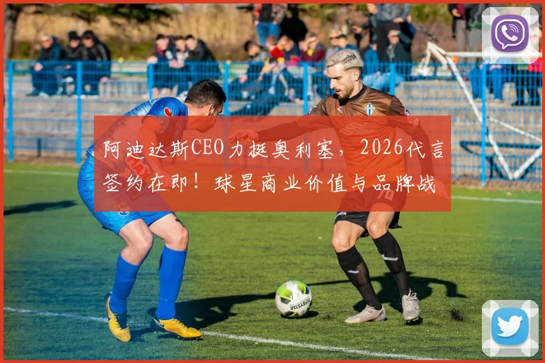 阿迪达斯CEO力挺奥利塞,2026代言签约在即!球星商业价值与品牌战略深度分析
