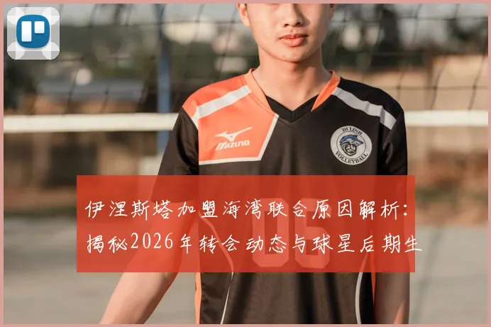 伊涅斯塔加盟海湾联合原因解析:揭秘2026年转会动态与球星后期生涯规划,附亚洲联赛引援趋势