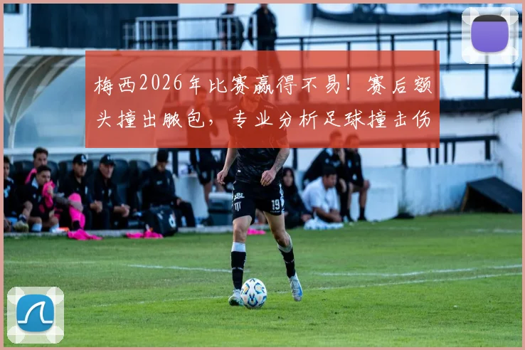 梅西2026年比赛赢得不易！赛后额头撞出脓包，专业分析足球撞击伤处理