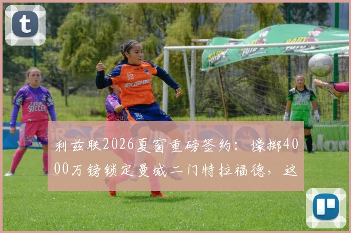 利兹联2026夏窗重磅签约：壕掷4000万镑锁定曼城二门特拉福德，这笔交易值不值？